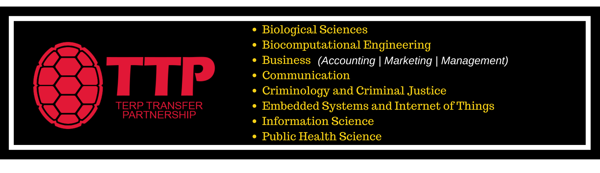Terp Transfer Partnership Majors: Biological Sciences, Biocomputational Engineering, Business (Accounting, Marketing, Mangagement), Communication, Criminology and Criminal Justice, Embedded Systems and Internet of Things, Information Science, Public Health Science